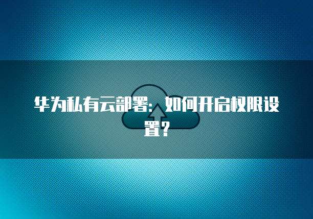 华为私有云部署：如何开启权限设置？