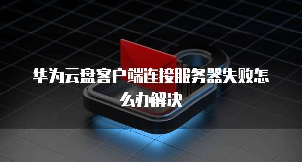 华为云盘客户端连接服务器失败怎么办解决