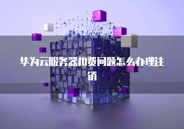 华为云服务器扣费问题怎么办理注销