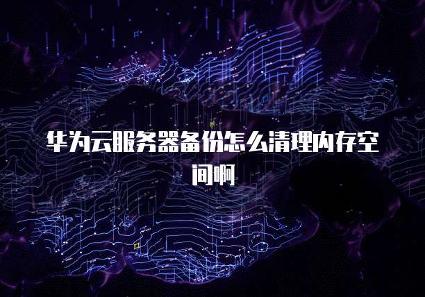 华为云服务器备份怎么清理内存空间啊