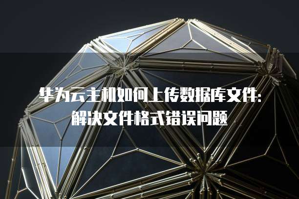 华为云主机如何上传数据库文件：解决文件格式错误问题