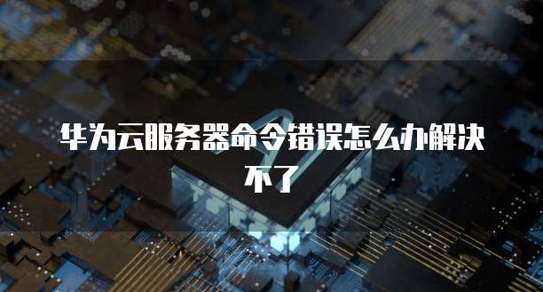 华为云服务器命令错误怎么办解决不了