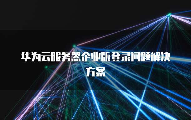 华为云服务器企业版登录问题解决方案