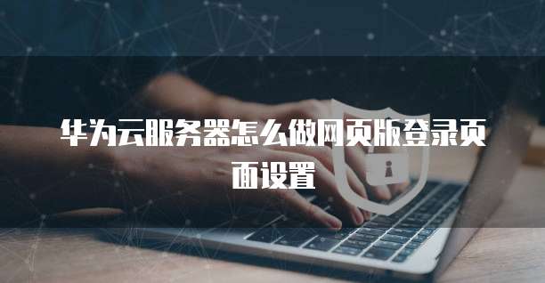 华为云服务器怎么做网页版登录页面设置