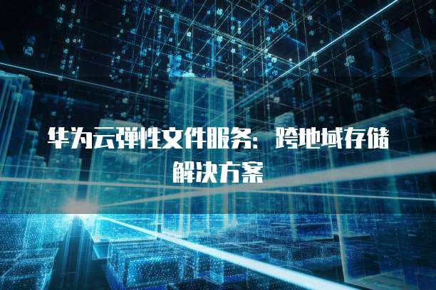 华为云弹性文件服务：跨地域存储解决方案