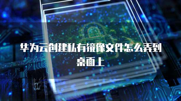 华为云创建私有镜像文件怎么弄到桌面上