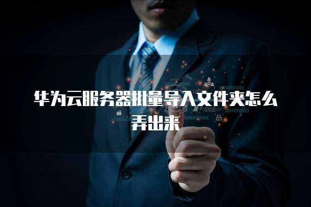 华为云服务器批量导入文件夹怎么弄出来