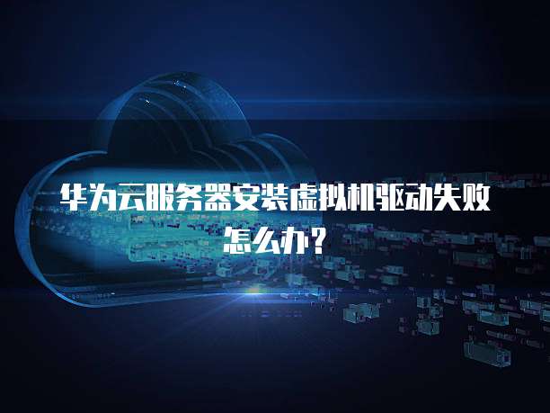 华为云服务器安装虚拟机驱动失败怎么办？