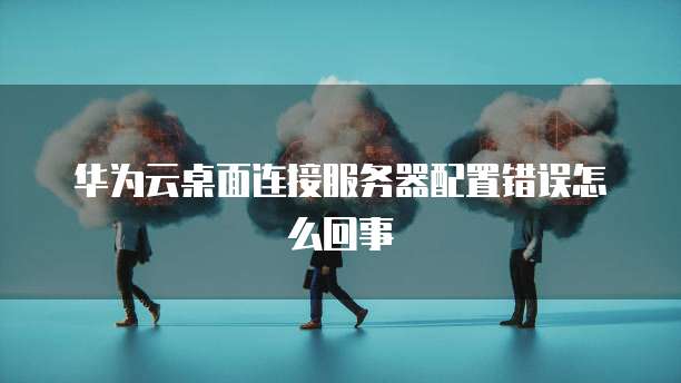 华为云桌面连接服务器配置错误怎么回事