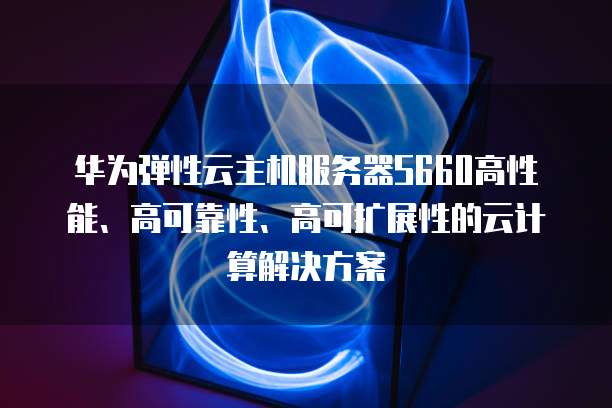 华为弹性云主机服务器S660高性能、高可靠性、高可扩展性的云计算解决方案