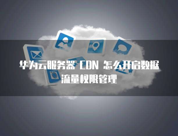 华为云服务器 CDN 怎么开启数据流量权限管理