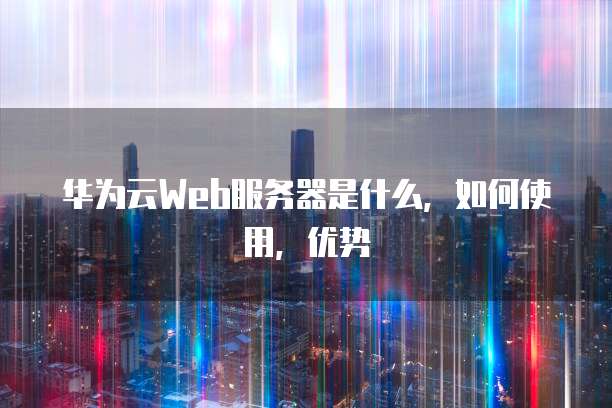 华为云Web服务器是什么，如何使用，优势