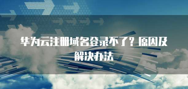 华为云注册域名登录不了？原因及解决办法