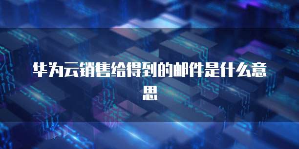 华为云销售给得到的邮件是什么意思