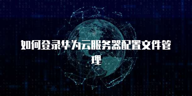 如何登录华为云服务器配置文件管理