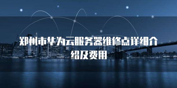 郑州市华为云服务器维修点详细介绍及费用