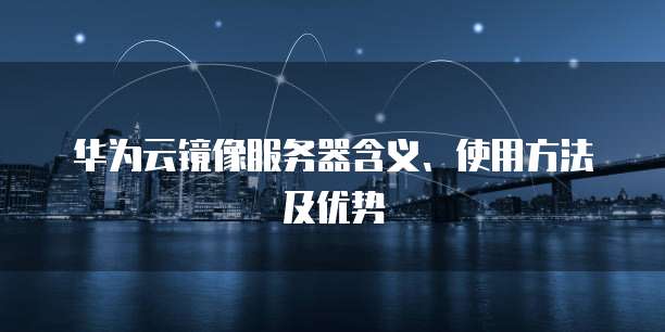 华为云镜像服务器含义、使用方法及优势
