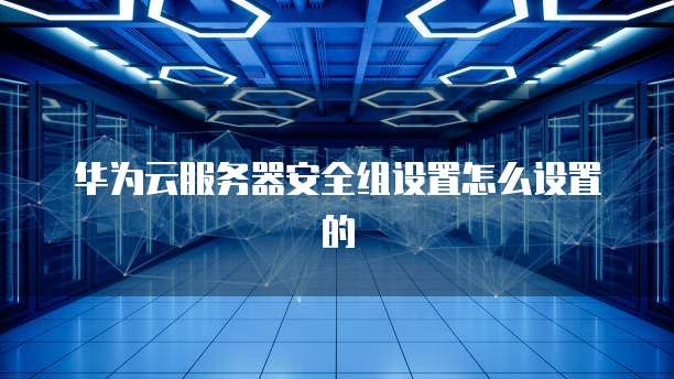 华为云服务器安全组设置怎么设置的