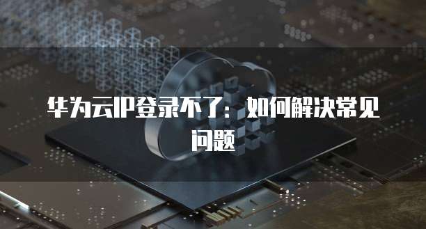华为云IP登录不了：如何解决常见问题
