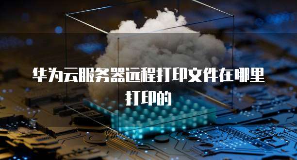 华为云服务器远程打印文件在哪里打印的