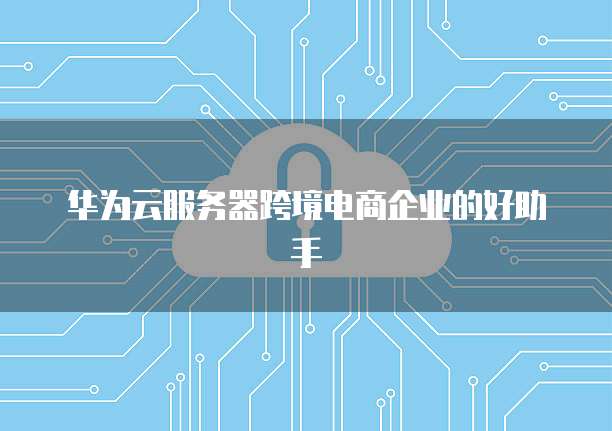 华为云服务器跨境电商企业的好助手
