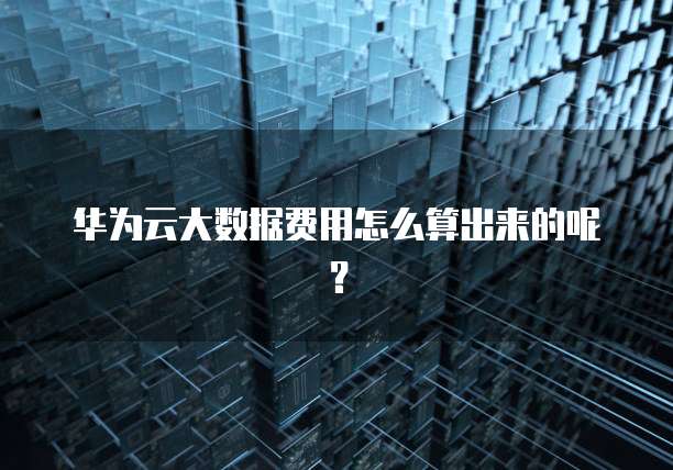 华为云大数据费用怎么算出来的呢？