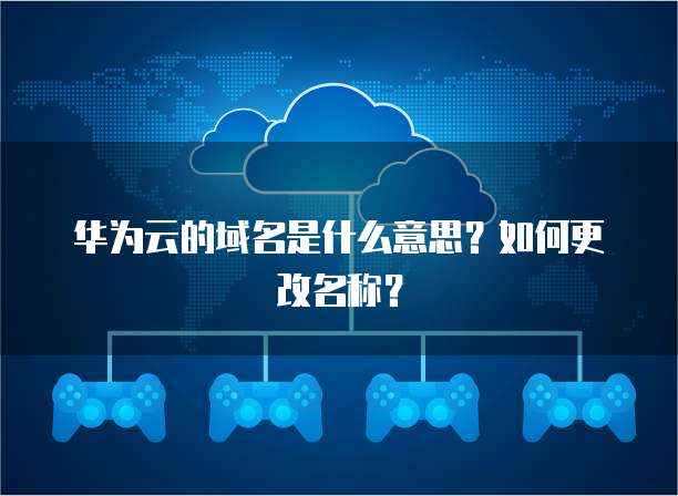 华为云的域名是什么意思？如何更改名称？