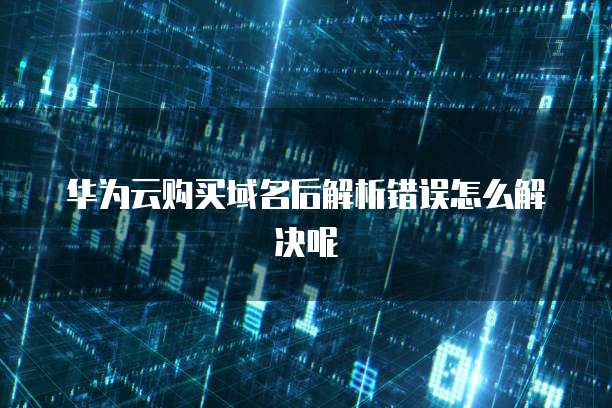 华为云购买域名后解析错误怎么解决呢