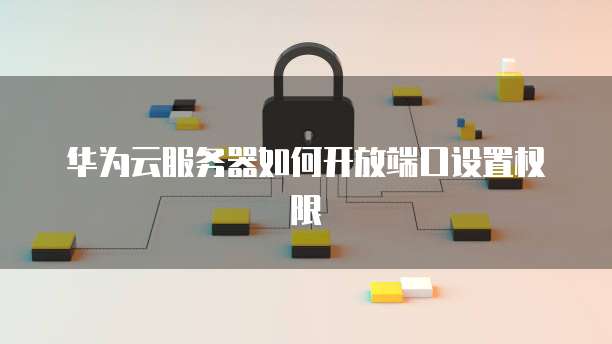 华为云服务器如何开放端口设置权限