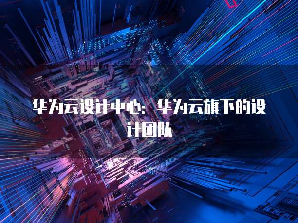 华为云设计中心：华为云旗下的设计团队