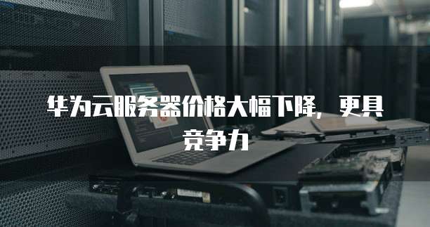 华为云服务器价格大幅下降，更具竞争力