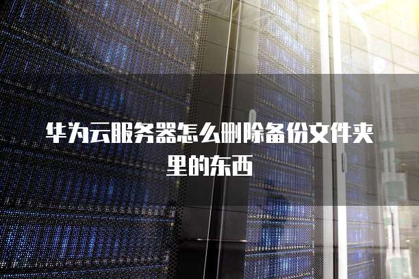 华为云服务器怎么删除备份文件夹里的东西