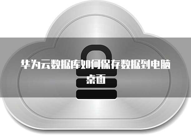 华为云数据库如何保存数据到电脑桌面