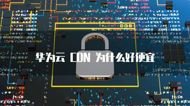 华为云 CDN 为什么好便宜