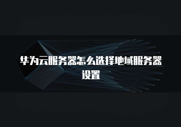 华为云服务器怎么选择地域服务器设置