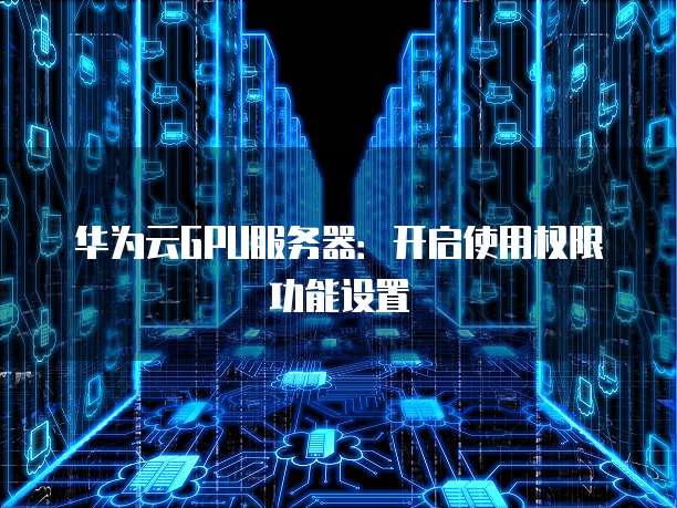 华为云GPU服务器：开启使用权限功能设置