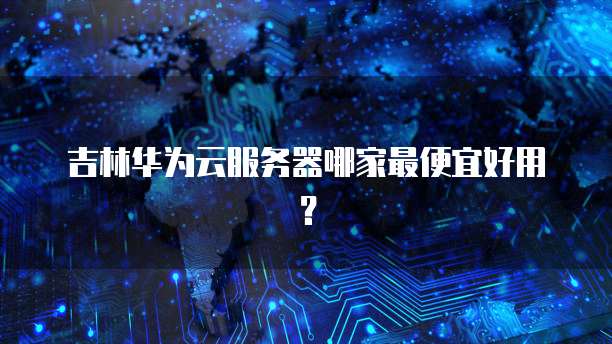 吉林华为云服务器哪家最便宜好用？