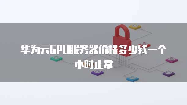 华为云GPU服务器价格多少钱一个小时正常
