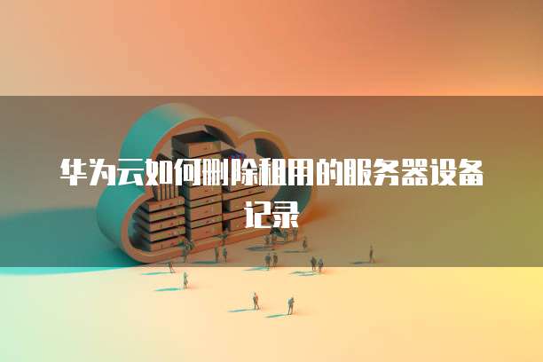 华为云如何删除租用的服务器设备记录