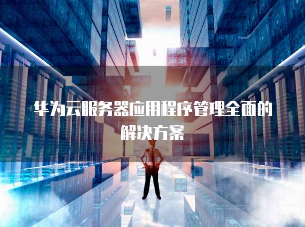 华为云服务器应用程序管理全面的解决方案