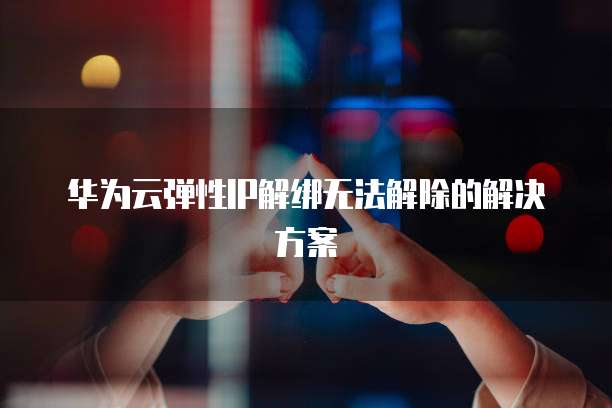 华为云弹性IP解绑无法解除的解决方案