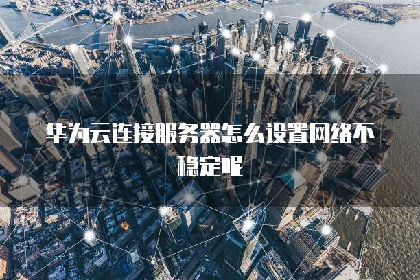 华为云连接服务器怎么设置网络不稳定呢