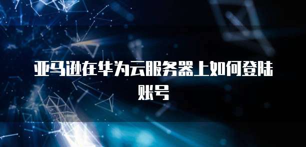 亚马逊在华为云服务器上如何登陆账号