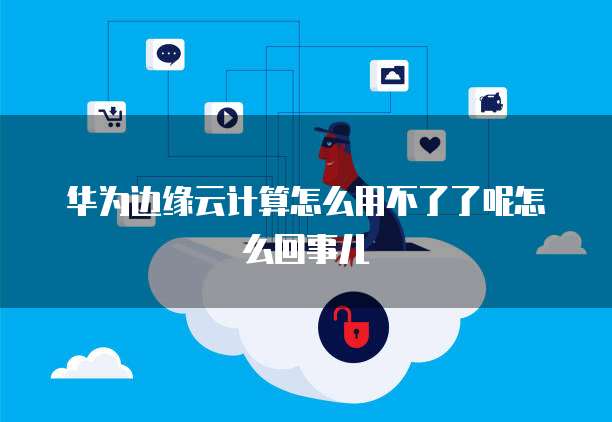 华为边缘云计算怎么用不了了呢怎么回事儿
