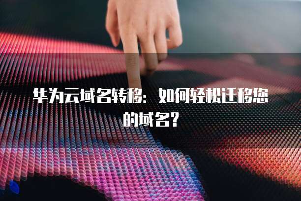 华为云域名转移：如何轻松迁移您的域名？