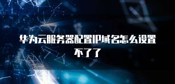 华为云服务器配置IP域名怎么设置不了了