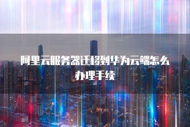 阿里云服务器迁移到华为云端怎么办理手续