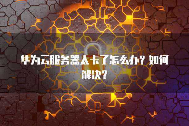 华为云服务器太卡了怎么办？如何解决？
