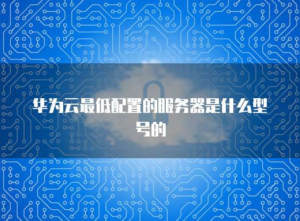 华为云最低配置的服务器是什么型号的