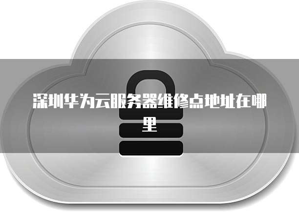 深圳华为云服务器维修点地址在哪里